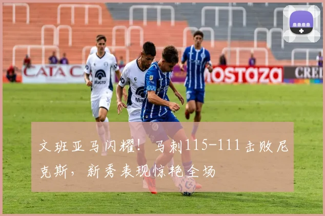 文班亚马闪耀!马刺115-111击败尼克斯,新秀表现惊艳全场