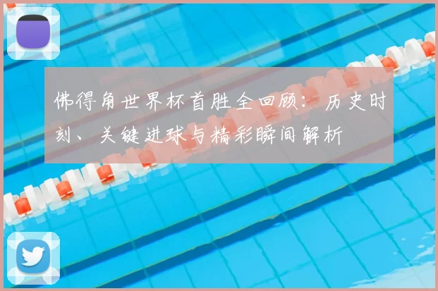 佛得角世界杯首胜全回顾:历史时刻、关键进球与精彩瞬间解析
