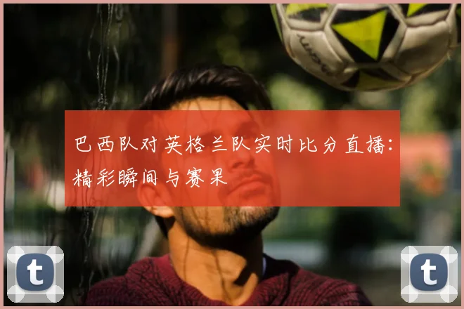 巴西队对英格兰队实时比分直播：精彩瞬间与赛果