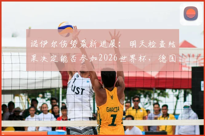 诺伊尔伤势最新进展:明天检查结果决定能否参加2026世界杯,德国队门将危机浮现