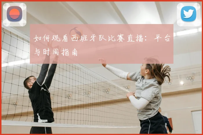 如何观看西班牙队比赛直播：平台与时间指南