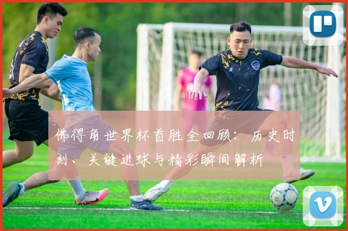 佛得角世界杯首胜全回顾：历史时刻、关键进球与精彩瞬间解析