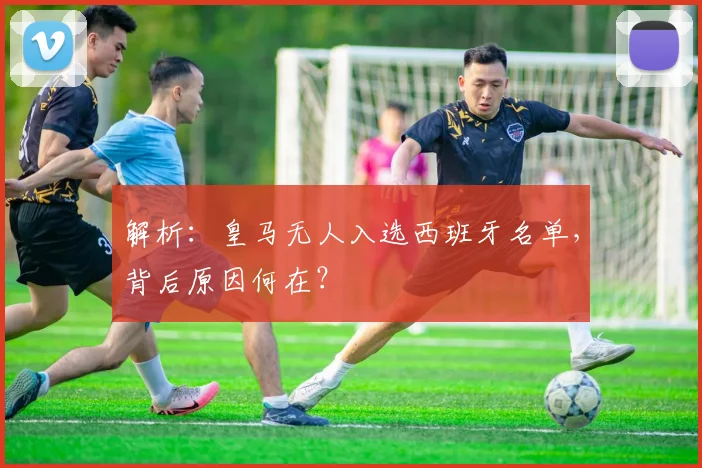 解析:皇马无人入选西班牙名单,背后原因何在?
