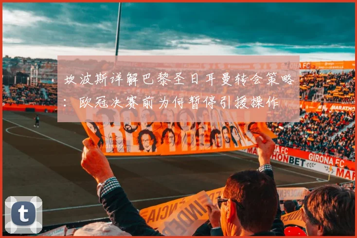 坎波斯详解巴黎圣日耳曼转会策略:欧冠决赛前为何暂停引援操作