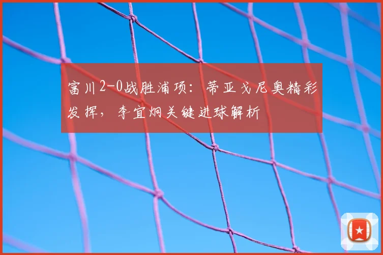 富川2-0战胜浦项:蒂亚戈尼奥精彩发挥,李宜炯关键进球解析