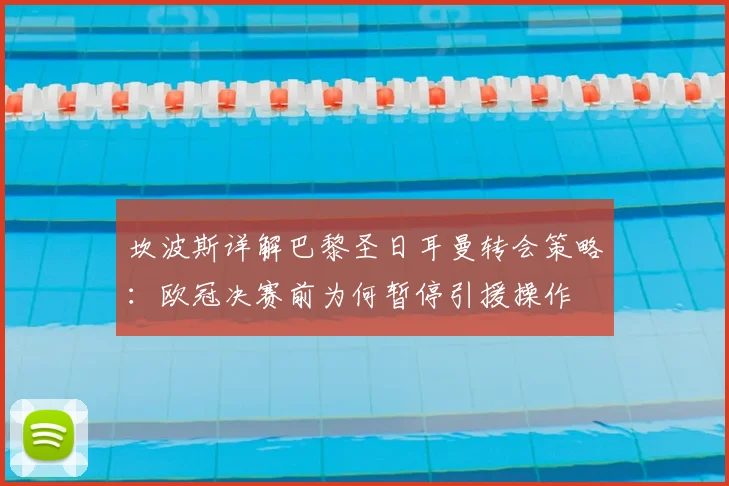 坎波斯详解巴黎圣日耳曼转会策略:欧冠决赛前为何暂停引援操作