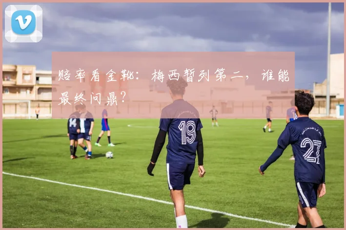 赔率看金靴:梅西暂列第二,谁能最终问鼎?