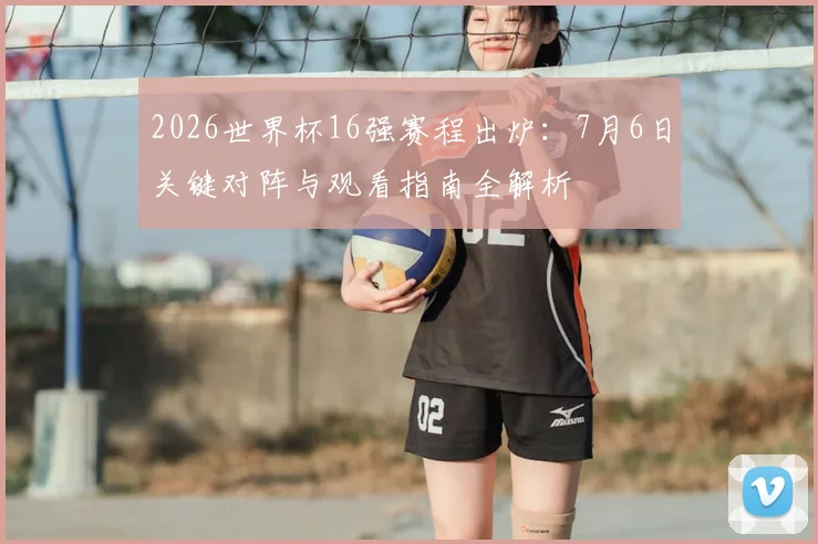 2026世界杯16强赛程出炉:7月6日关键对阵与观看指南全解析