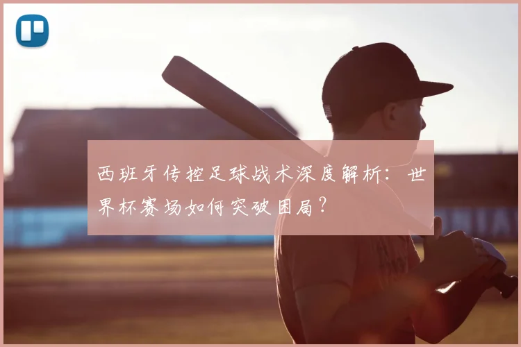 西班牙传控足球战术深度解析：世界杯赛场如何突破困局？