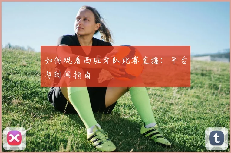 如何观看西班牙队比赛直播：平台与时间指南