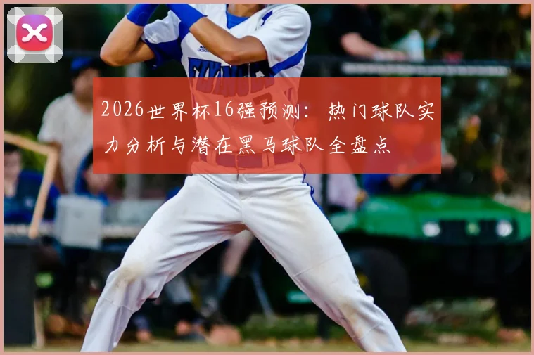 2026世界杯16强预测:热门球队实力分析与潜在黑马球队全盘点