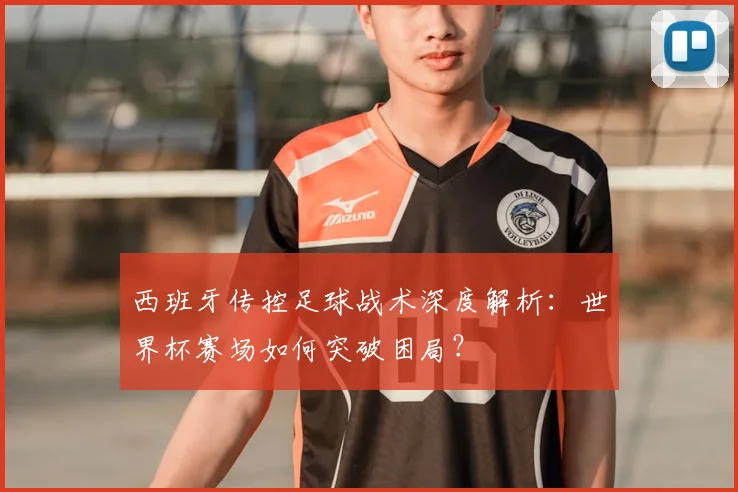 西班牙传控足球战术深度解析:世界杯赛场如何突破困局?