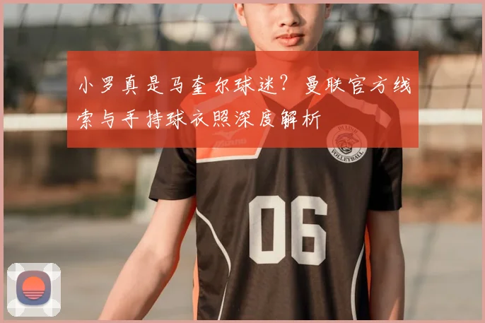 小罗真是马奎尔球迷？曼联官方线索与手持球衣照深度解析